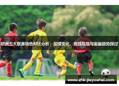 欧洲五大联赛特色对比分析：足球文化、竞技风格与发展趋势探讨