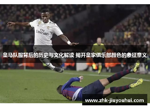 皇马队服背后的历史与文化解读 揭开皇家俱乐部颜色的象征意义