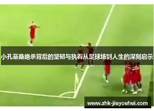 小孔塞桑绝杀背后的坚韧与执着从足球场到人生的深刻启示