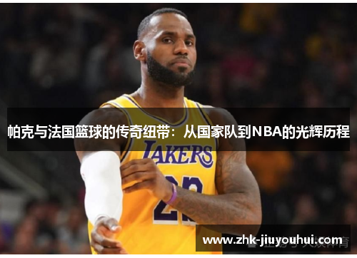 帕克与法国篮球的传奇纽带：从国家队到NBA的光辉历程