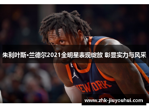 朱利叶斯·兰德尔2021全明星表现绽放 彰显实力与风采