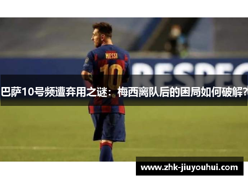 巴萨10号频遭弃用之谜：梅西离队后的困局如何破解？