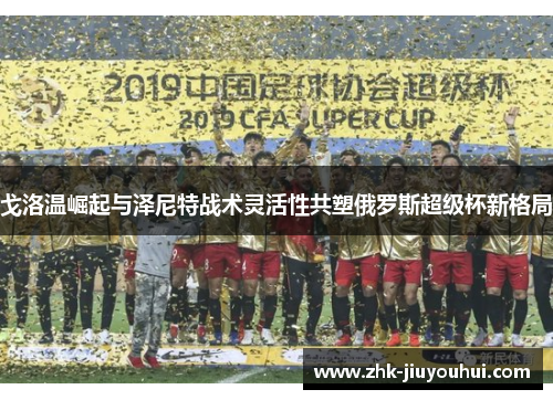 戈洛温崛起与泽尼特战术灵活性共塑俄罗斯超级杯新格局