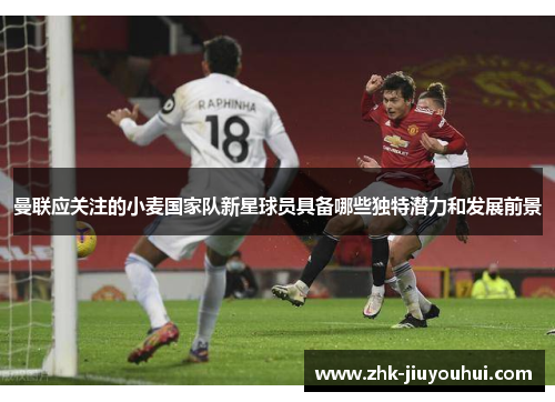 曼联应关注的小麦国家队新星球员具备哪些独特潜力和发展前景