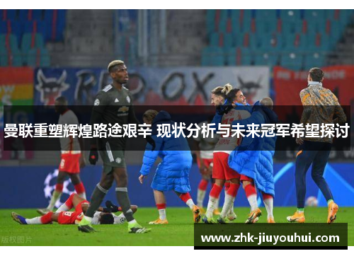 曼联重塑辉煌路途艰辛 现状分析与未来冠军希望探讨