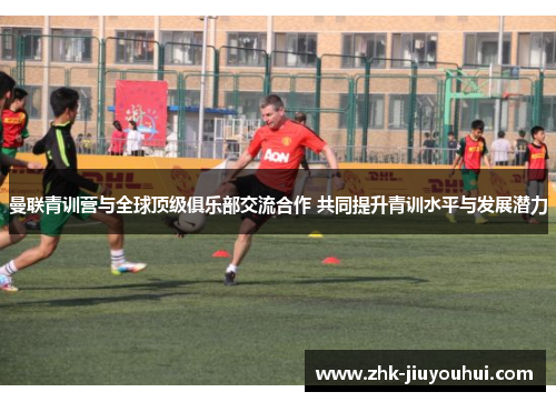 曼联青训营与全球顶级俱乐部交流合作 共同提升青训水平与发展潜力